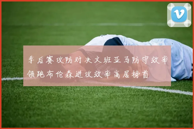 季后赛攻防对决文班亚马防守效率领跑布伦森进攻效率高居榜首