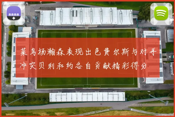 菜鸟杨瀚森表现出色费尔斯与对手冲突贝利和约各自贡献精彩得分