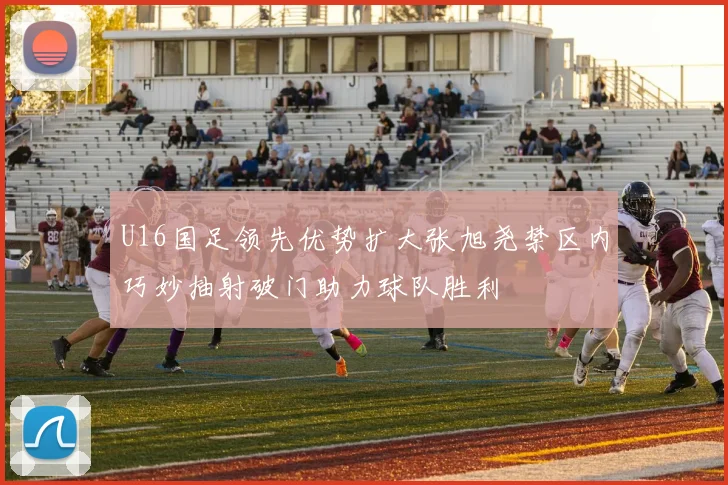 U16国足领先优势扩大张旭尧禁区内巧妙抽射破门助力球队胜利