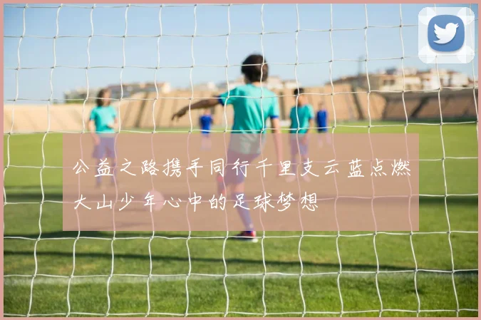 公益之路携手同行千里支云蓝点燃大山少年心中的足球梦想