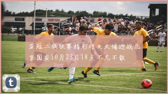 亚冠二级联赛精彩对决大埔迎战北京国安10月23日18点不见不散