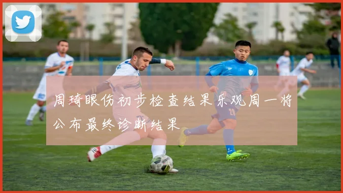 周琦眼伤初步检查结果乐观周一将公布最终诊断结果