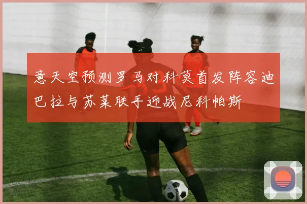 意天空预测罗马对科莫首发阵容迪巴拉与苏莱联手迎战尼科帕斯
