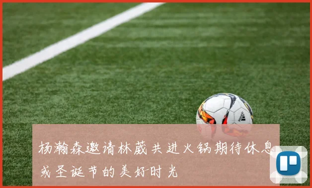 杨瀚森邀请林葳共进火锅期待休息或圣诞节的美好时光