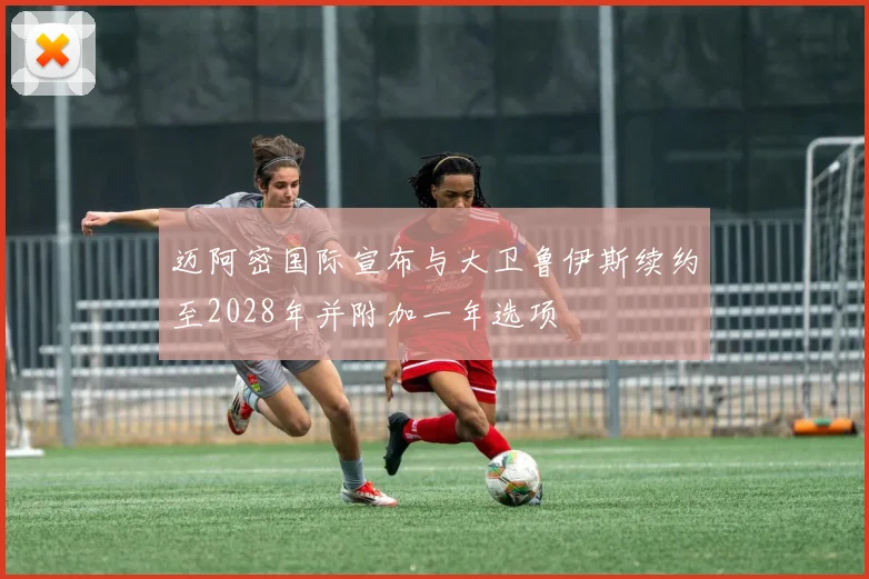 迈阿密国际宣布与大卫鲁伊斯续约至2028年并附加一年选项