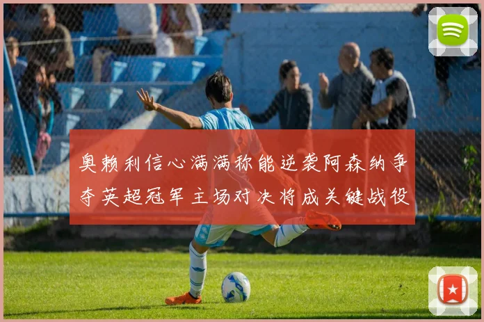 奥赖利信心满满称能逆袭阿森纳争夺英超冠军主场对决将成关键战役
