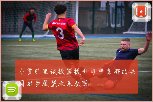 小贾巴里谈投篮提升与申京都的共同进步展望未来表现