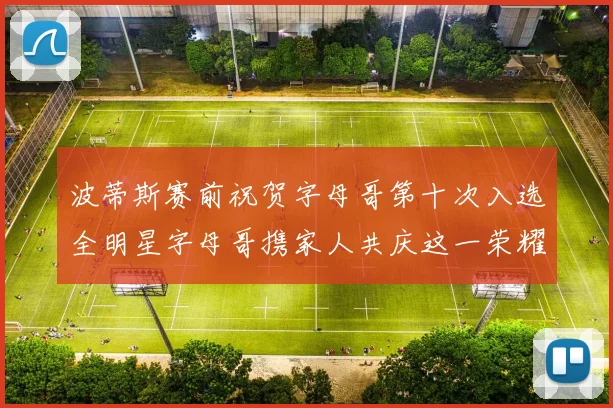 波蒂斯赛前祝贺字母哥第十次入选全明星字母哥携家人共庆这一荣耀时刻