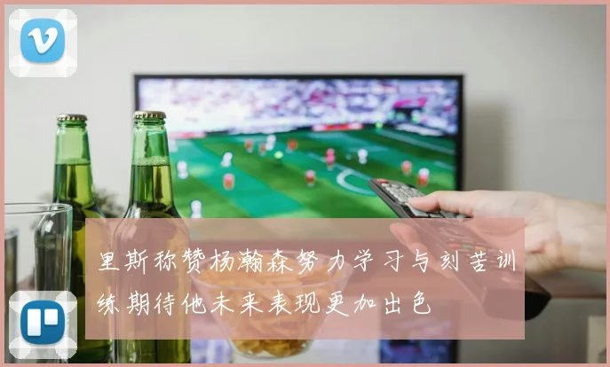 里斯称赞杨瀚森努力学习与刻苦训练期待他未来表现更加出色