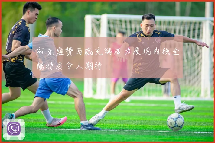 布克盛赞马威充满活力展现内线全能特质令人期待