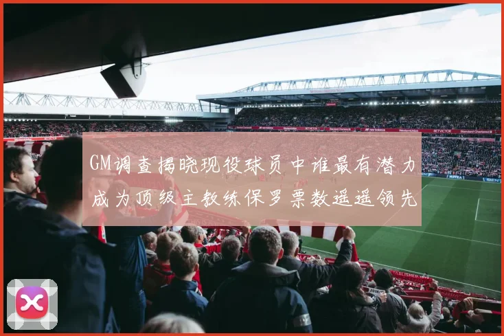 GM调查揭晓现役球员中谁最有潜力成为顶级主教练保罗票数遥遥领先