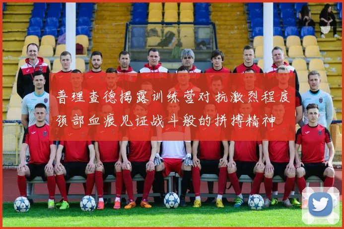 普理查德揭露训练营对抗激烈程度颈部血痕见证战斗般的拼搏精神