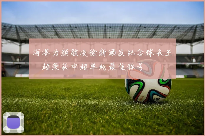 海港为颜骏凌徐新颁发纪念球衣王燊超荣获中超单轮最佳称号