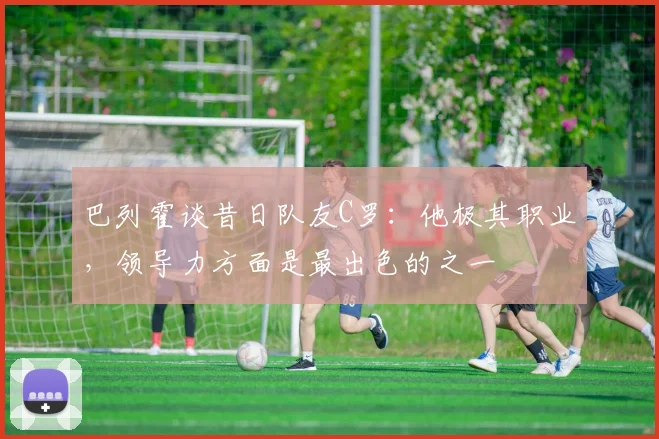 巴列霍谈昔日队友C罗：他极其职业，领导力方面是最出色的之一
