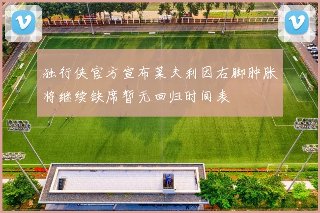 独行侠官方宣布莱夫利因右脚肿胀将继续缺席暂无回归时间表