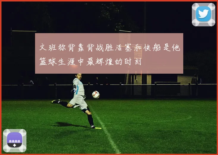 文班称背靠背战胜活塞和快船是他篮球生涯中最辉煌的时刻