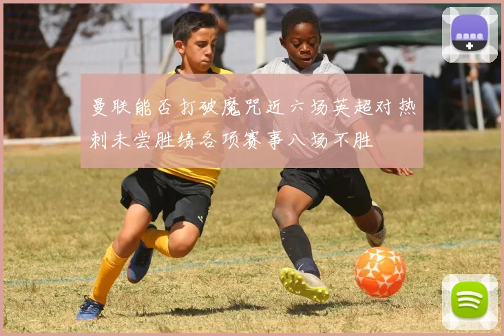 曼联能否打破魔咒近六场英超对热刺未尝胜绩各项赛事八场不胜