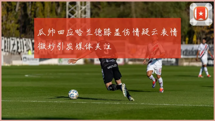 瓜帅回应哈兰德膝盖伤情疑云表情微妙引发媒体关注