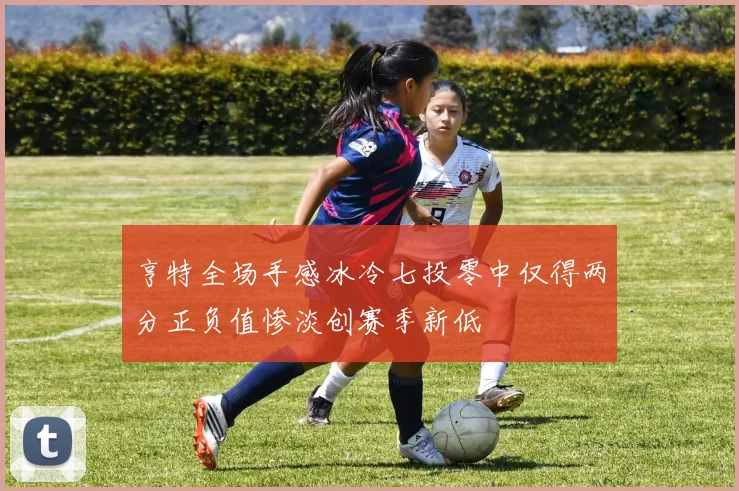 亨特全场手感冰冷七投零中仅得两分正负值惨淡创赛季新低