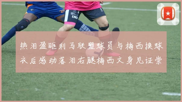 热泪盈眶利马联盟球员与梅西换球衣后感动落泪右腿梅西文身见证崇拜之情
